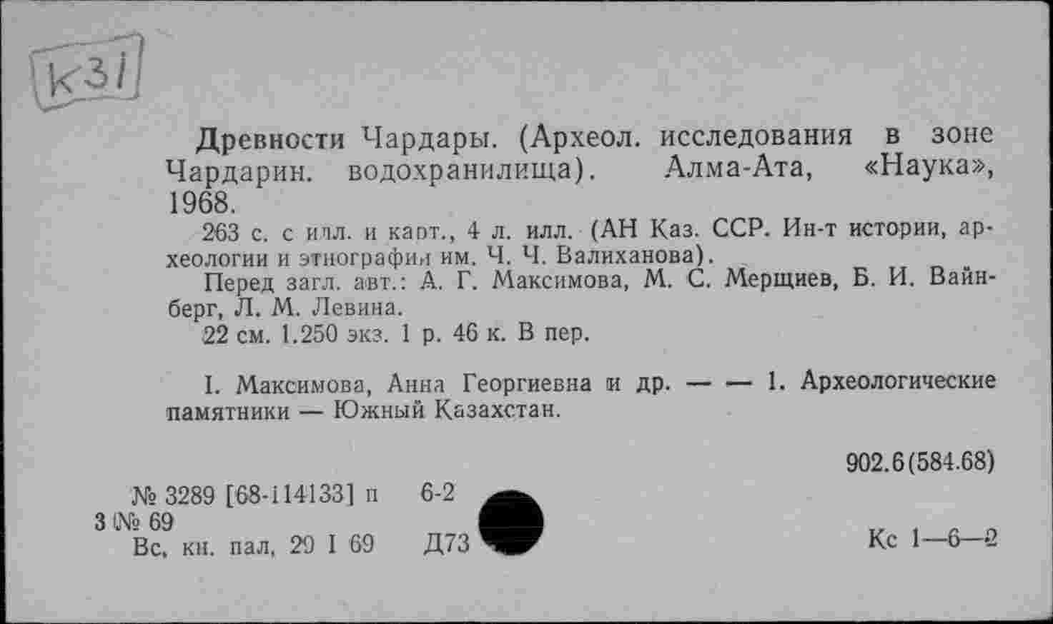 ﻿Древности Чардары. (Археол. исследования в зоне Чардарин. водохранилища). Алма-Ата, «Наука», 1968.
263 с. с илл. и карт., 4 л. илл. (АН Каз. ССР. Ин-т истории, археологии и этнографии им. Ч. Ч. Валиханова).
Перед загл. авт.: А. Г. Максимова, М. С. Мерщиев, Б. И. Вайнберг, Л. М. Левина.
22 см. 1.250 экз. 1 р. 46 к. В пер.
I. Максимова, Анна Георгиевна и др. — •— 1. Археологические памятники — Южный Казахстан.
№ 3289 [68-114133] п
3 № 69
Вс, кн. пал, 29 I 69
902.6(584.68)
Кс 1—6-2